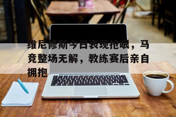 维尼修斯今日表现抢眼，马竞整场无解，教练赛后亲自拥抱的简单介绍